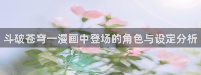 羞羞漫画屋在线免费阅读：斗破苍穹一漫画中登场的角色与设定分析