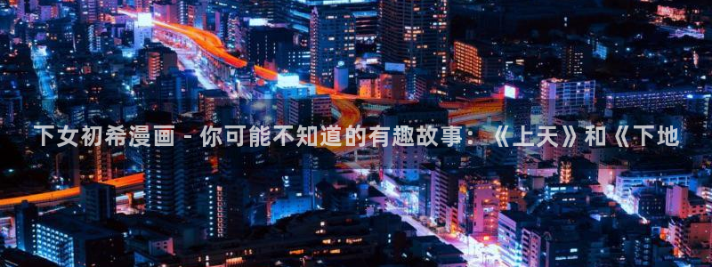羞羞漫画免费网页入口：下女初希漫画 - 你可能不知道的有趣故事：《上天》和《下地