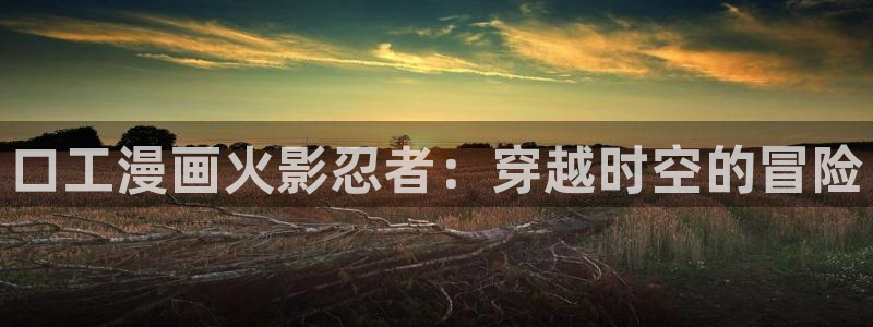 羞羞漫画观看地址：口工漫画火影忍者：穿越时空的冒险